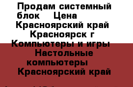 Продам системный блок  › Цена ­ 2 300 - Красноярский край, Красноярск г. Компьютеры и игры » Настольные компьютеры   . Красноярский край